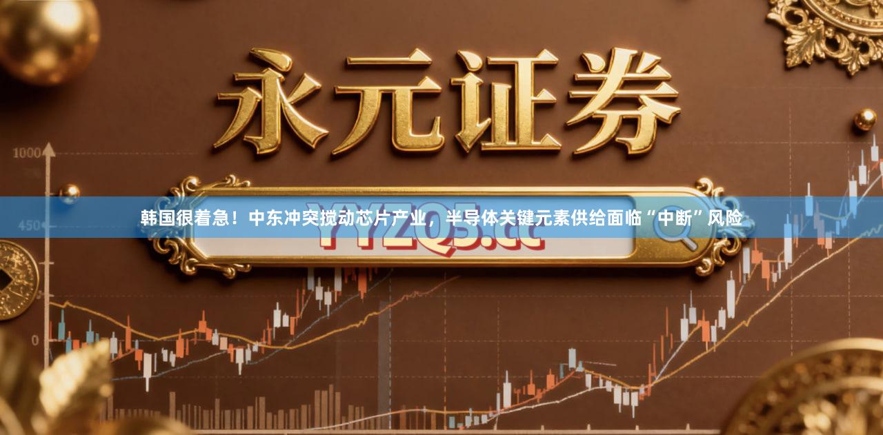 韩国很着急！中东冲突搅动芯片产业，半导体关键元素供给面临“中断”风险